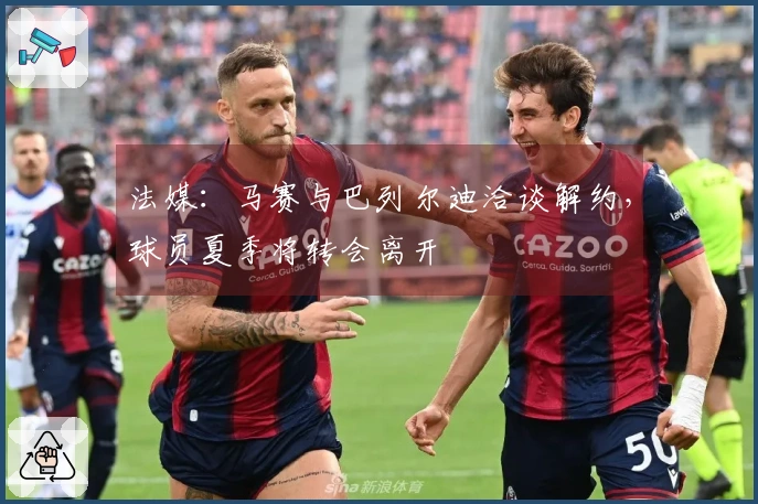 法媒：马赛与巴列尔迪洽谈解约，球员夏季将转会离开