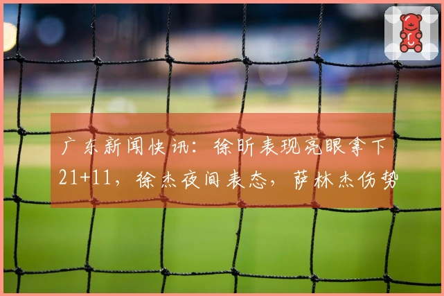 广东新闻快讯：徐昕表现亮眼拿下21+11，徐杰夜间表态，萨林杰伤势进展更新
