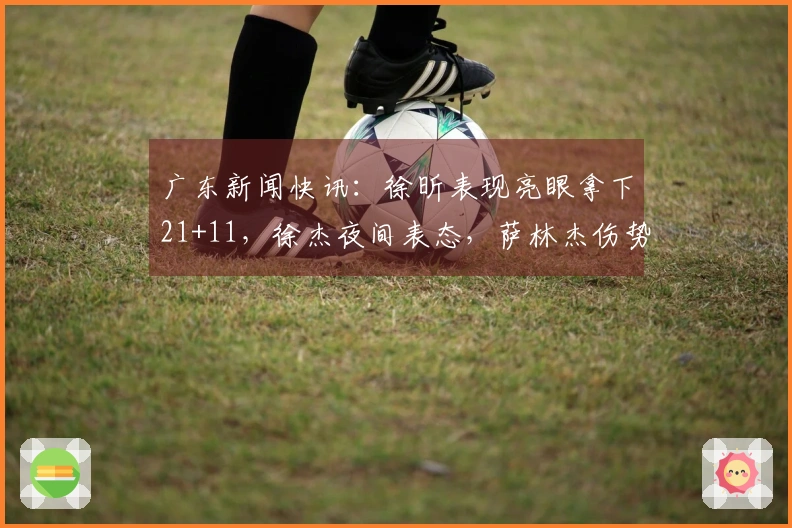 广东新闻快讯：徐昕表现亮眼拿下21+11，徐杰夜间表态，萨林杰伤势进展更新