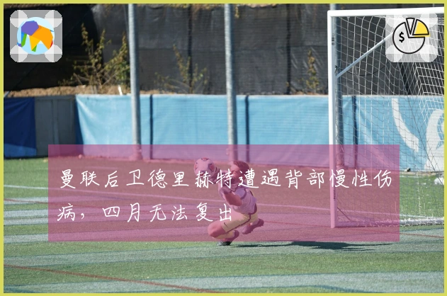 曼联后卫德里赫特遭遇背部慢性伤病，四月无法复出