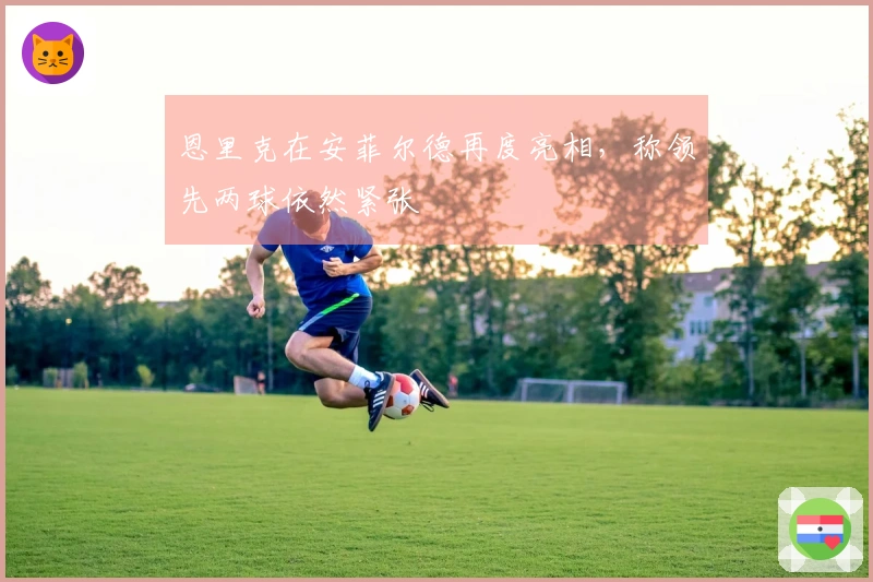 恩里克在安菲尔德再度亮相，称领先两球依然紧张