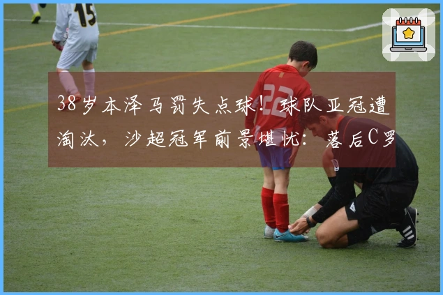 38岁本泽马罚失点球！球队亚冠遭淘汰，沙超冠军前景堪忧：落后C罗的队伍5分