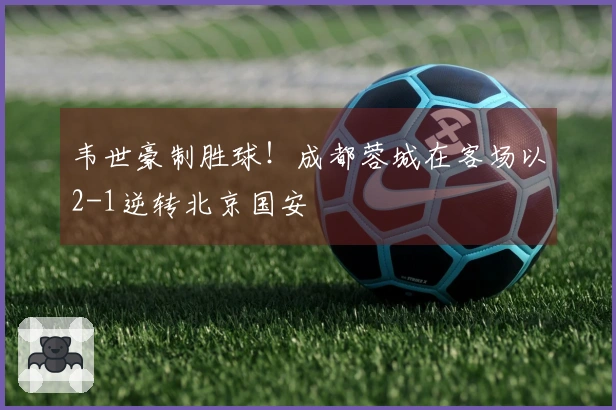 韦世豪制胜球！成都蓉城在客场以2-1逆转北京国安