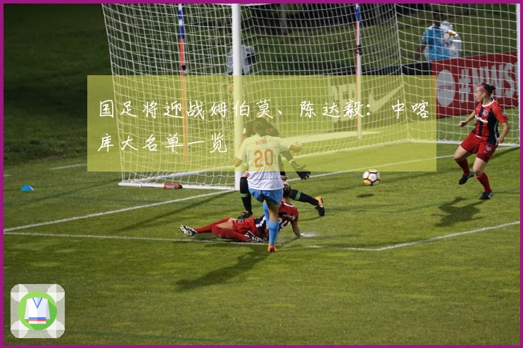 国足将迎战姆伯莫、陈达毅：中喀库大名单一览