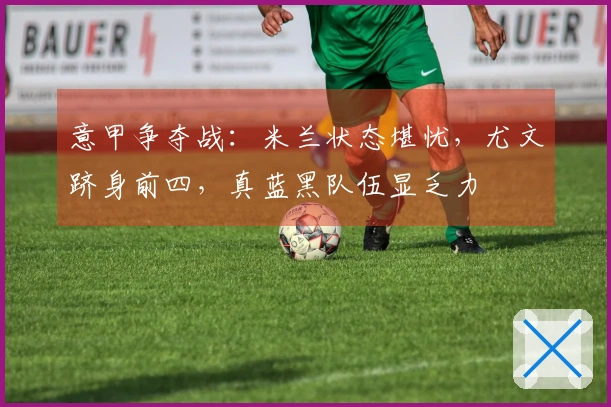 意甲争夺战：米兰状态堪忧，尤文跻身前四，真蓝黑队伍显乏力