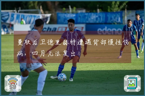 曼联后卫德里赫特遭遇背部慢性伤病，四月无法复出