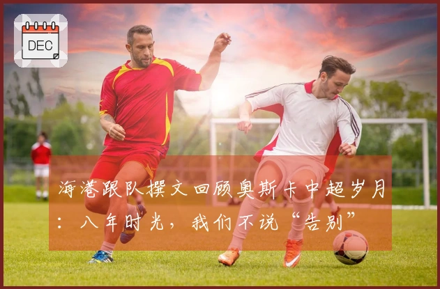 海港跟队撰文回顾奥斯卡中超岁月：八年时光，我们不说“告别”