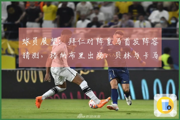 球员展望：拜仁对阵皇马首发阵容猜测，格纳布里出场，贝林与卡马文加双后腰组合