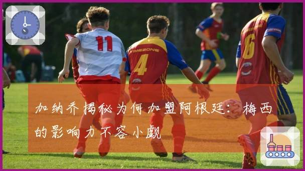 加纳乔揭秘为何加盟阿根廷：梅西的影响力不容小觑