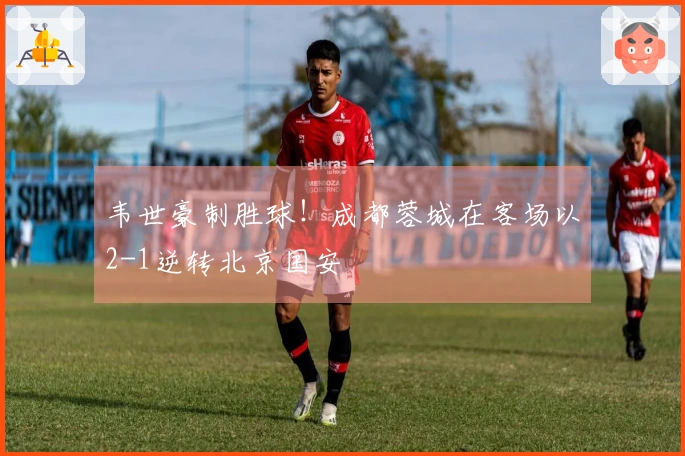 韦世豪制胜球！成都蓉城在客场以2-1逆转北京国安