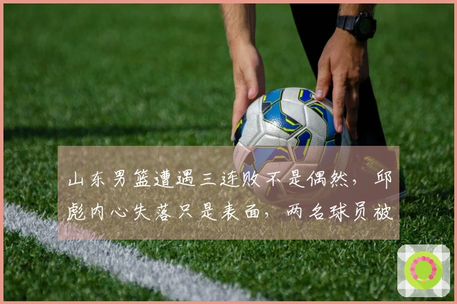 山东男篮遭遇三连败不是偶然，邱彪内心失落只是表面，两名球员被明显边缘化