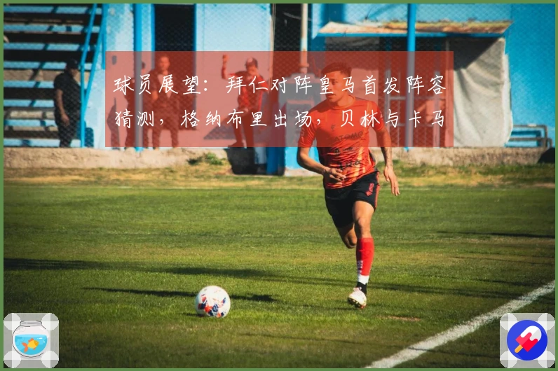 球员展望：拜仁对阵皇马首发阵容猜测，格纳布里出场，贝林与卡马文加双后腰组合