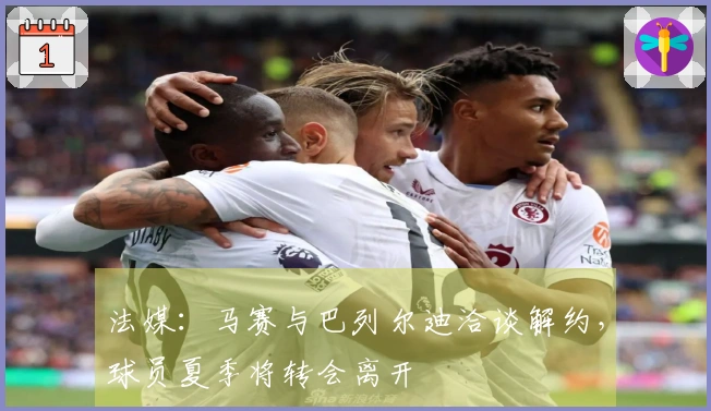 法媒：马赛与巴列尔迪洽谈解约，球员夏季将转会离开