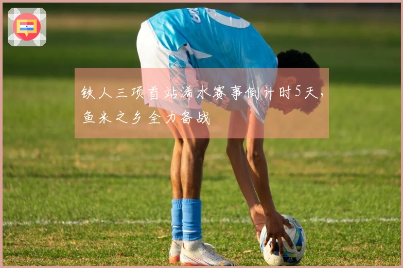 铁人三项首站浠水赛事倒计时5天，鱼米之乡全力备战