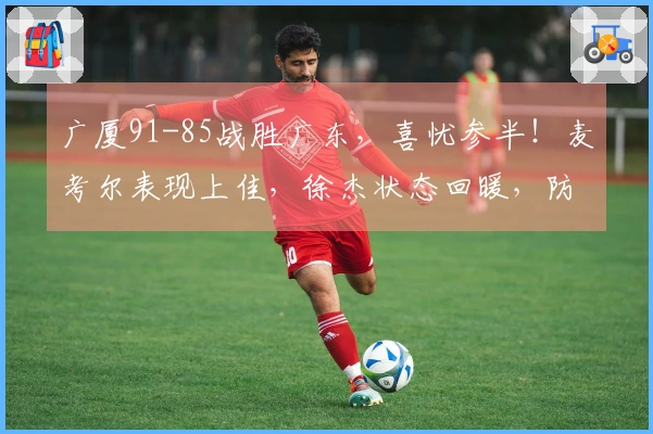 广厦91-85战胜广东，喜忧参半！麦考尔表现上佳，徐杰状态回暖，防守强度全开