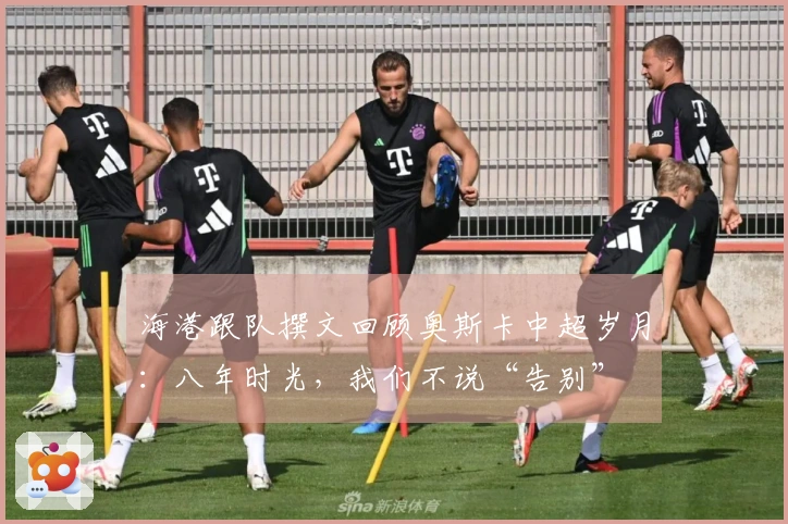 海港跟队撰文回顾奥斯卡中超岁月：八年时光，我们不说“告别”